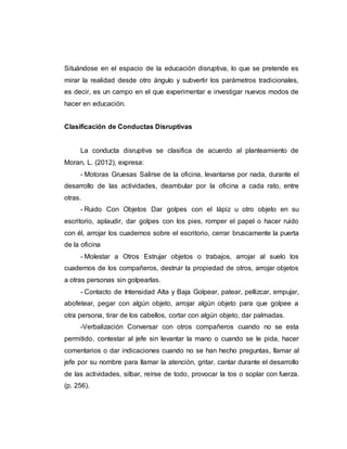 Situándose en el espacio de la educación disruptiva, lo que se pretende es
mirar la realidad desde otro ángulo y subvertir los parámetros tradicionales,
es decir, es un campo en el que experimentar e investigar nuevos modos de
hacer en educación.
Clasificación de Conductas Disruptivas
La conducta disruptiva se clasifica de acuerdo al planteamiento de
Moran, L. (2012), expresa:
- Motoras Gruesas Salirse de la oficina, levantarse por nada, durante el
desarrollo de las actividades, deambular por la oficina a cada rato, entre
otras.
- Ruido Con Objetos Dar golpes con el lápiz u otro objeto en su
escritorio, aplaudir, dar golpes con los pies, romper el papel o hacer ruido
con él, arrojar los cuadernos sobre el escritorio, cerrar bruscamente la puerta
de la oficina
- Molestar a Otros Estrujar objetos o trabajos, arrojar al suelo los
cuadernos de los compañeros, destruir la propiedad de otros, arrojar objetos
a otras personas sin golpearlas.
- Contacto de Intensidad Alta y Baja Golpear, patear, pellizcar, empujar,
abofetear, pegar con algún objeto, arrojar algún objeto para que golpee a
otra persona, tirar de los cabellos, cortar con algún objeto, dar palmadas.
-Verbalización Conversar con otros compañeros cuando no se esta
permitido, contestar al jefe sin levantar la mano o cuando se le pida, hacer
comentarios o dar indicaciones cuando no se han hecho preguntas, llamar al
jefe por su nombre para llamar la atención, gritar, cantar durante el desarrollo
de las actividades, silbar, reírse de todo, provocar la tos o soplar con fuerza.
(p. 256).
 