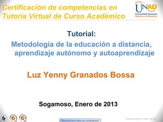 Certificación de competencias en
Tutoría Virtual de Curso Académico

                  Tutorial:
  Metodología de la educación a distancia,
   aprendizaje autónomo y autoaprendizaje


      Luz Yenny Granados Bossa


          Sogamoso, Enero de 2013

                                     FI-GQ-GCMU-004-015 V. 000-27-08-2011
 