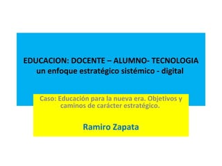 EDUCACION: DOCENTE – ALUMNO- TECNOLOGIA
un enfoque estratégico sistémico - digital
Caso: Educación para la nueva era. Objetivos y
caminos de carácter estratégico.
Ramiro Zapata
 