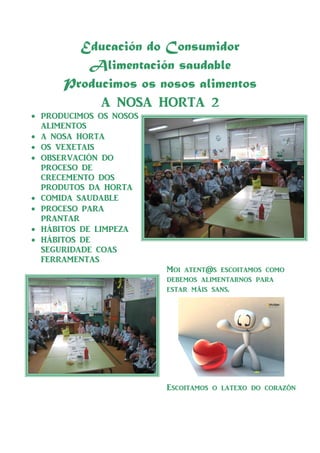Educación do Consumidor
         Alimentación saudable
      Producimos os nosos alimentos
           @ NOS@ HORT@ 2
• PRODUCIMOS OS NOSOS
  @LIMENTOS
• @ NOS@ HORT@
• OS VEXET@IS
• OBSERV@CIÓN DO
  PROCESO DE
  CRECEMENTO DOS
  PRODUTOS D@ HORT@
• COMID@ S@UD@BLE
• PROCESO P@R@
  PR@NT@R
• HÁBITOS DE LIMPEZ@
• HÁBITOS DE
  SEGURID@DE CO@S
  FERR@MENT@S
                        Moi [t_nt@s _s]oit[mos ]omo
                        ^__mos [lim_nt[rnos p[r[
                        _st[r máis s[ns.




                        Es]oit[mos o l[t_xo ^o ]or[zòn
 