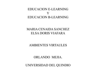 EDUCACION E-LEARNING 
Y 
EDUCACION B-LEARNING 
MARIA CENAIDA SANCHEZ 
ELSA DORIS VIAFARA 
AMBIENTES VIRTAULES 
ORLANDO MEJIA. 
UNIVERSIDAD DEL QUINDIO 
 