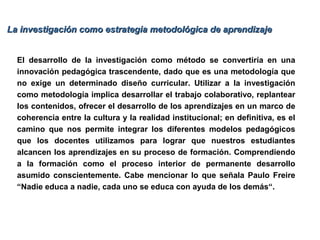 El desarrollo de la investigación como método se convertiría en una
innovación pedagógica trascendente, dado que es una metodología que
no exige un determinado diseño curricular. Utilizar a la investigación
como metodología implica desarrollar el trabajo colaborativo, replantear
los contenidos, ofrecer el desarrollo de los aprendizajes en un marco de
coherencia entre la cultura y la realidad institucional; en definitiva, es el
camino que nos permite integrar los diferentes modelos pedagógicos
que los docentes utilizamos para lograr que nuestros estudiantes
alcancen los aprendizajes en su proceso de formación. Comprendiendo
a la formación como el proceso interior de permanente desarrollo
asumido conscientemente. Cabe mencionar lo que señala Paulo Freire
“Nadie educa a nadie, cada uno se educa con ayuda de los demás“.
La investigación como estrategia metodológica de aprendizajeLa investigación como estrategia metodológica de aprendizaje
 