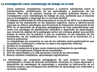 Como sabemos necesitamos encaminar a nuestros estudiantes hacia la
transformación, multiplicación de los aprendizajes y producción de los
mismos. Para ello es preciso insertar en nuestras prácticas diarias a la
investigación como metodología de trabajo de aula, partiendo que el docente
sea un investigador y disponga de un currículo flexible.
El objetivo fundamental de esta propuesta es el uso de las NTIC en el desarrollo
integral de los estudiantes en los aspectos cognitivo, activo y afectivo-social
para que se utilicen estrategias que favorezcan la integración transversal de las
NTIC en el desarrollo de proyectos pedagógicos de aula entendiéndose este
como una estrategia de planificación educativa y desarrollo de aprendizajes,
que vincula los objetos de la pedagogía activa con enfoque global, que permite
enlazar la teoría con la práctica y que se sustentan en los intereses de los
estudiantes, de las instituciones educativas, en busca de la formación en y
hacia la autonomía.
La metodología por proyectos es uno de los métodos activo-participativos que
se justifican, construyen y ordenan en base a los siguientes criterios:
1. Confiar en el estudiante.
2. Propiciar y potenciar al grupo como instancia privilegiada de aprendizaje.
3. Buscar una implicación integral de los estudiantes.
4. Unir los aprendizajes a la vida personal y social de los educandos.
5. Buscar cambios cualitativos, aprendizajes significativos.
La metodología por proyectos pedagógicos de aula propicia una mayor
participación a través de diversas actividades, fomentan un mayor desarrollo y
adquisición de estrategias de aprendizaje y necesitan la intervención de un
docente creativo, que enriquezca los ambientes de aprendizaje con materiales y
recursos variados.
La investigación como metodología de trabajo en el aulaLa investigación como metodología de trabajo en el aula
 