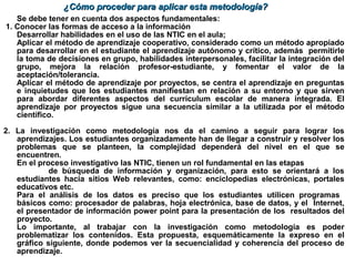 Se debe tener en cuenta dos aspectos fundamentales:
1. Conocer las formas de acceso a la información
Desarrollar habilidades en el uso de las NTIC en el aula;
Aplicar el método de aprendizaje cooperativo, considerado como un método apropiado
para desarrollar en el estudiante el aprendizaje autónomo y crítico, además permitirle
la toma de decisiones en grupo, habilidades interpersonales, facilitar la integración del
grupo, mejora la relación profesor-estudiante, y fomentar el valor de la
aceptación/tolerancia.
Aplicar el método de aprendizaje por proyectos, se centra el aprendizaje en preguntas
e inquietudes que los estudiantes manifiestan en relación a su entorno y que sirven
para abordar diferentes aspectos del currículum escolar de manera integrada. El
aprendizaje por proyectos sigue una secuencia similar a la utilizada por el método
científico.
2. La investigación como metodología nos da el camino a seguir para lograr los
aprendizajes. Los estudiantes organizadamente han de llegar a construir y resolver los
problemas que se planteen, la complejidad dependerá del nivel en el que se
encuentren.
En el proceso investigativo las NTIC, tienen un rol fundamental en las etapas
de búsqueda de información y organización, para esto se orientará a los
estudiantes hacia sitios Web relevantes, como: enciclopedias electrónicas, portales
educativos etc.
Para el análisis de los datos es preciso que los estudiantes utilicen programas
básicos como: procesador de palabras, hoja electrónica, base de datos, y el Internet,
el presentador de información power point para la presentación de los resultados del
proyecto.
Lo importante, al trabajar con la investigación como metodología es poder
problematizar los contenidos. Esta propuesta, esquemáticamente la expreso en el
gráfico siguiente, donde podemos ver la secuencialidad y coherencia del proceso de
aprendizaje.
¿Cómo proceder para aplicar esta metodología?¿Cómo proceder para aplicar esta metodología?
 
