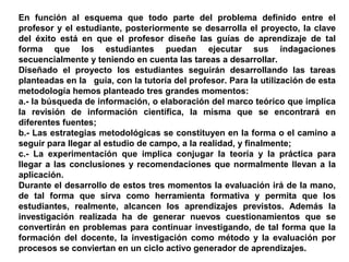 En función al esquema que todo parte del problema definido entre el
profesor y el estudiante, posteriormente se desarrolla el proyecto, la clave
del éxito está en que el profesor diseñe las guías de aprendizaje de tal
forma que los estudiantes puedan ejecutar sus indagaciones
secuencialmente y teniendo en cuenta las tareas a desarrollar.
Diseñado el proyecto los estudiantes seguirán desarrollando las tareas
planteadas en la guía, con la tutoría del profesor. Para la utilización de esta
metodología hemos planteado tres grandes momentos:
a.- la búsqueda de información, o elaboración del marco teórico que implica
la revisión de información científica, la misma que se encontrará en
diferentes fuentes;
b.- Las estrategias metodológicas se constituyen en la forma o el camino a
seguir para llegar al estudio de campo, a la realidad, y finalmente;
c.- La experimentación que implica conjugar la teoría y la práctica para
llegar a las conclusiones y recomendaciones que normalmente llevan a la
aplicación.
Durante el desarrollo de estos tres momentos la evaluación irá de la mano,
de tal forma que sirva como herramienta formativa y permita que los
estudiantes, realmente, alcancen los aprendizajes previstos. Además la
investigación realizada ha de generar nuevos cuestionamientos que se
convertirán en problemas para continuar investigando, de tal forma que la
formación del docente, la investigación como método y la evaluación por
procesos se conviertan en un ciclo activo generador de aprendizajes.
 