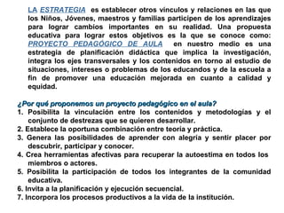 LA ESTRATEGIA es establecer otros vínculos y relaciones en las que
los Niños, Jóvenes, maestros y familias participen de los aprendizajes
para lograr cambios importantes en su realidad. Una propuesta
educativa para lograr estos objetivos es la que se conoce como:
PROYECTO PEDAGÓGICO DE AULA en nuestro medio es una
estrategia de planificación didáctica que implica la investigación,
integra los ejes transversales y los contenidos en torno al estudio de
situaciones, intereses o problemas de los educandos y de la escuela a
fin de promover una educación mejorada en cuanto a calidad y
equidad.
¿Por qué proponemos un proyecto pedagógico en el aula?¿Por qué proponemos un proyecto pedagógico en el aula?
1. Posibilita la vinculación entre los contenidos y metodologías y el
conjunto de destrezas que se quieren desarrollar.
2. Establece la oportuna combinación entre teoría y práctica.
3. Genera las posibilidades de aprender con alegría y sentir placer por
descubrir, participar y conocer.
4. Crea herramientas afectivas para recuperar la autoestima en todos los
miembros o actores.
5. Posibilita la participación de todos los integrantes de la comunidad
educativa.
6. Invita a la planificación y ejecución secuencial.
7. Incorpora los procesos productivos a la vida de la institución.
 
