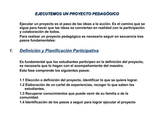Ejecutar un proyecto es el paso de las ideas a la acción. Es el camino que se
sigue para hacer que las ideas se conviertan en realidad con la participación
y colaboración de todos.
Para realizar un proyecto pedagógico es necesario seguir en secuencia tres
pasos fundamentales:
1. Definición y Planificación Participativa
Es fundamental que los estudiantes participen en la definición del proyecto,
es necesario que lo hagan con el acompañamiento del maestro.
Esta fase comprende los siguientes pasos:
1.1 Elección o definición del proyecto, identificar lo que se quiere lograr.
1.2 Elaboración de un cartel de experiencias, recoger lo que saben los
estudiantes.
1.3 Recuperar conocimientos que puede venir de su familia o de la
comunidad.
1.4 Identificación de los pasos a seguir para lograr ejecutar el proyecto
EJECUTEMOS UN PROYECTO PEDAGÓGICOEJECUTEMOS UN PROYECTO PEDAGÓGICO
 