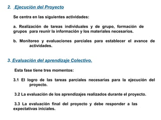 2. Ejecución del Proyecto
Se centra en las siguientes actividades:
a. Realización de tareas individuales y de grupo, formación de
grupos para reunir la información y los materiales necesarios.
b. Monitoreo y evaluaciones parciales para establecer el avance de
actividades.
3. Evaluación del aprendizaje Colectivo.
Esta fase tiene tres momentos:
3.1 El logro de las tareas parciales necesarias para la ejecución del
proyecto.
3.2 La evaluación de los aprendizajes realizados durante el proyecto.
3.3 La evaluación final del proyecto y debe responder a las
expectativas iniciales.
 