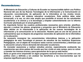 Al Ministerio de Educación y Culturas de Ecuador es imprescindible definir una Política
Nacional del uso de las Nuevas Tecnologías de la Información y la Comunicación en
educación, concretamente, de aplicación de la informática en los niveles inicial,
primario y medio del sistema educativo ecuatoriano. Esta política debe estar
enmarcada, a la vez, en otra más amplia que posibilite el acceso de los estudiantes
ecuatorianos a la ciencia y a la tecnología y empatar coherentemente con la reforma
Curricular planteada por el actual gobierno.
Es importante formar los cuadros profesionales necesarios para orientar, planificar,
ejecutar y evaluar los planes, programas y proyectos que el Ministerio de Educación
debe alentar en lo relacionado a la aplicación de las nuevas tecnologías de la
información y la comunicación en la educación. Nuestro país es uno de los pocos de
Latinoamérica que no dispone de programas nacionales de aplicación de la informática
en la educación.
Es necesario incorporar los conocimientos informáticos básicos y la aplicación
pedagógica de esta Tecnología al pensum de estudios de los Institutos Superiores
Pedagógicos, con el objeto de incorporar estos nuevos conocimientos y destrezas que
la educación actual y futura demanda del educador ecuatoriano.
Es menester asesorarse y realizar estudios previos, especialmente analizando las
experiencias que otros países del mundo que han vivido en este campo, para no volver
a cometer los mismos errores y para aprovechar de lo que ya está hecho.
Sería un grave error emprender en algún programa nacional masivo sin contar con una
política clara y definida y sin analizar los beneficios y los inconvenientes que tal
empresa significaría para el país.
Recomendaciones.-Recomendaciones.-
 