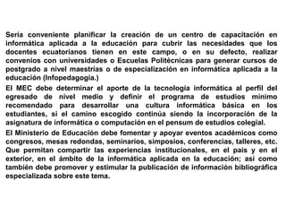 Sería conveniente planificar la creación de un centro de capacitación en
informática aplicada a la educación para cubrir las necesidades que los
docentes ecuatorianos tienen en este campo, o en su defecto, realizar
convenios con universidades o Escuelas Politécnicas para generar cursos de
postgrado a nivel maestrías o de especialización en informática aplicada a la
educación (Infopedagogía.)
El MEC debe determinar el aporte de la tecnología informática al perfil del
egresado de nivel medio y definir el programa de estudios mínimo
recomendado para desarrollar una cultura informática básica en los
estudiantes, si el camino escogido continúa siendo la incorporación de la
asignatura de informática o computación en el pensum de estudios colegial.
El Ministerio de Educación debe fomentar y apoyar eventos académicos como
congresos, mesas redondas, seminarios, simposios, conferencias, talleres, etc.
Que permitan compartir las experiencias institucionales, en el país y en el
exterior, en el ámbito de la informática aplicada en la educación; así como
también debe promover y estimular la publicación de información bibliográfica
especializada sobre este tema.
 