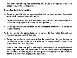 Así entre las principales funciones que tiene el computador en esta
propuesta, están las siguientes:
Como fuente de información;
1. Como extensión de las capacidades del cerebro humano (memoria,
velocidad, información multimedia);
1. Como herramienta de procesamiento de información (inicialmente a
través de los paquetes básicos de uso general);
1. Como apoyo para la concreción de conceptos abstractos, a través de
la simulación;
1. Como medio de comunicación, a través de las redes telemáticas,
Internet, correo electrónico, etc;
1. Como herramienta para desarrollar la capacidad de resolución de
problemas, especialmente a través de la programación (con fines
educativos, no tecnológicos).
Vale la pena señalar que la estrategia fundamental de esta propuesta,
busca aportar, con una ambiciosa visión de futuro del uso pedagógico
de las NTIC, donde aquellas se integren verdaderamente al currículo,
como lo sintetizo en el siguiente esquema:
 