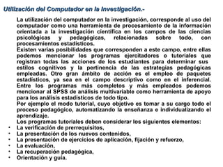 Utilización del Computador en la Investigación.-Utilización del Computador en la Investigación.-
La utilización del computador en la investigación, corresponde al uso del
computador como una herramienta de procesamiento de la información
orientada a la investigación científica en los campos de las ciencias
psicológicas y pedagógicas, relacionadas sobre todo, con
procesamientos estadísticos.
Existen varias posibilidades que corresponden a este campo, entre ellas
podemos mencionar los programas ejercitadores o tutoriales que
registran todas las acciones de los estudiantes para determinar sus
estilos cognitivos y la pertinencia de las estrategias pedagógicas
empleadas. Otro gran ámbito de acción es el empleo de paquetes
estadísticos, ya sea en el campo descriptivo como en el inferencial.
Entre los programas más completos y más empleados podemos
mencionar al SPSS de análisis multivariable como herramienta de apoyo
para los análisis estadísticos de todo tipo.
Por ejemplo el modo tutorial, cuyo objetivo es tomar a su cargo todo el
proceso pedagógico, automatizando la enseñanza e individualizando el
aprendizaje.
Los programas tutoriales deben considerar los siguientes elementos:
• La verificación de prerrequisitos,
• La presentación de los nuevos contenidos,
• La presentación de ejercicios de aplicación, fijación y refuerzo,
• La evaluación,
• La recuperación pedagógica,
• Orientación y guía.
 