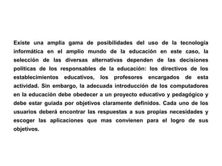 Existe una amplia gama de posibilidades del uso de la tecnología
informática en el amplio mundo de la educación en este caso, la
selección de las diversas alternativas dependen de las decisiones
políticas de los responsables de la educación: los directivos de los
establecimientos educativos, los profesores encargados de esta
actividad. Sin embargo, la adecuada introducción de los computadores
en la educación debe obedecer a un proyecto educativo y pedagógico y
debe estar guiada por objetivos claramente definidos. Cada uno de los
usuarios deberá encontrar las respuestas a sus propias necesidades y
escoger las aplicaciones que mas convienen para el logro de sus
objetivos.
 