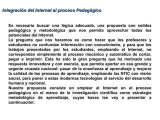 Integración del Internet al proceso PedagógicoIntegración del Internet al proceso Pedagógico
Es necesario buscar una lógica adecuada, una propuesta con solidez
pedagógica y metodológica que nos permita aprovechar todos los
potenciales del Internet.
La pregunta que nos hacemos es como hacer que los profesores y
estudiantes no confundan información con conocimiento, y para que los
trabajos presentados por los estudiantes, empleando el Internet, no
correspondan simplemente al proceso mecánico y automático de cortar,
pegar e imprimir. Esta ha sido la gran pregunta que ha motivado una
respuesta innovadora y con esencia, que permita aportar en esa grande y
urgente cruzada nacional: pasar de la enseñanza al aprendizaje y mejorar
la calidad de los procesos de aprendizaje, empleando las NTIC con visión
social, para poner a estas modernas tecnologías al servicio del desarrollo
humano y nacional.
Nuestra propuesta consiste en emplear al Internet en el proceso
pedagógico en el marco de la investigación científica como estrategia
metodológica de aprendizaje, cuyas bases las voy a presentar a
continuación:
 