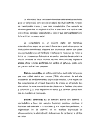 La informática debe satisfacer o formalizar determinados requisitos,
para ser considerada como ciencia: Un objeto de estudio definido, métodos
de investigación propios y una base metodológica. Ésta presenta en
términos generales su amplitud filosófica al mencionar sus implicaciones
económicas, políticas y socioculturales, es decir que abarca prácticamente
toda actividad humano - social.
La computadora es un sistema digital con tecnología
microelectrónica capaz de procesar información a partir de un grupo de
instrucciones denominado programa. Los dispositivos básicos que posee
una computadora son el Hardware y Software: El Hardware se refiere a
todos los componentes físicos (que se pueden tocar) de Ia computadora:
discos, unidades de disco, monitor, teclado, ratón (mouse), impresora,
placas, chips y demás periféricos. En cambio, el Software, existe como
programas, aplicaciones, paquetes.
Sistema Informático Un sistema informático suele estar compuesto
por una unidad central de proceso (CPU), dispositivos de entrada,
dispositivos de almacenamiento y dispositivos de salida. En la mayoría de
las computadoras, el principal dispositivo de entrada es el teclado. Los
dispositivos de almacenamiento son los discos duros, flexibles (disquetes)
y compactos (CD) y los dispositivos de salida que permiten ver los datos
son los monitores e impresoras.
Sistema Operativo: Es el software básico que controla Ia
computadora y tiene tres grandes funciones: coordina, manipula el
hardware del ordenador o computadora y sus respectivos periféricos; Ia
organización de los archivos en los diversos dispositivos de
almacenamiento; Ia administración de los errores del hardware y Ia pérdida
de datos.
 