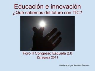 Educación e innovación
¿Qué sabemos del futuro con TIC?




    Foro II Congreso Escuela 2.0
           Zaragoza 2011

                           Moderado por Antonio Solano
 