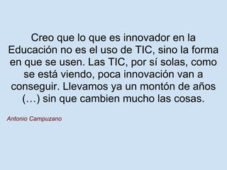 Creo que lo que es innovador en la
Educación no es el uso de TIC, sino la forma
en que se usen. Las TIC, por sí solas, como
   se está viendo, poca innovación van a
conseguir. Llevamos ya un montón de años
  (…) sin que cambien mucho las cosas.
Antonio Campuzano
 