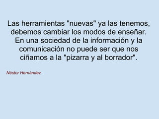 Las herramientas "nuevas" ya las tenemos,
 debemos cambiar los modos de enseñar.
  En una sociedad de la información y la
   comunicación no puede ser que nos
   ciñamos a la "pizarra y al borrador".
Néstor Hernández
 