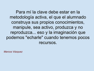 Para mí la clave debe estar en la
  metodología activa, el que el alumnado
    construya sus propios conocimientos,
     manipule, sea activo, produzca y no
   reproduzca... eso y la imaginación que
 podemos "echarle" cuando tenemos pocos
                  recursos.
Marcos Vázquez
 