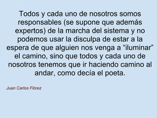 Todos y cada uno de nosotros somos
   responsables (se supone que además
  expertos) de la marcha del sistema y no
   podemos usar la disculpa de estar a la
espera de que alguien nos venga a “iluminar”
  el camino, sino que todos y cada uno de
nosotros tenemos que ir haciendo camino al
        andar, como decía el poeta.
Juan Carlos Flórez
 