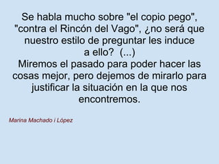 Se habla mucho sobre "el copio pego",
 "contra el Rincón del Vago", ¿no será que
   nuestro estilo de preguntar les induce
                   a ello? (...)
  Miremos el pasado para poder hacer las
 cosas mejor, pero dejemos de mirarlo para
     justificar la situación en la que nos
                  encontremos.
Marina Machado i López
 