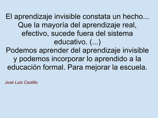 El aprendizaje invisible constata un hecho...
    Que la mayoría del aprendizaje real,
      efectivo, sucede fuera del sistema
                 educativo. (...)
Podemos aprender del aprendizaje invisible
   y podemos incorporar lo aprendido a la
educación formal. Para mejorar la escuela.
José Luis Castillo
 