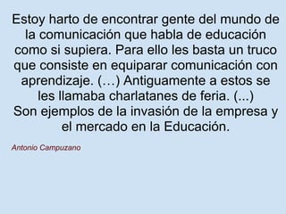 Estoy harto de encontrar gente del mundo de
  la comunicación que habla de educación
como si supiera. Para ello les basta un truco
que consiste en equiparar comunicación con
 aprendizaje. (…) Antiguamente a estos se
     les llamaba charlatanes de feria. (...)
Son ejemplos de la invasión de la empresa y
          el mercado en la Educación.
Antonio Campuzano
 