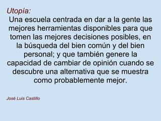 Utopía:
 Una escuela centrada en dar a la gente las
mejores herramientas disponibles para que
 tomen las mejores decisiones posibles, en
   la búsqueda del bien común y del bien
      personal; y que también genere la
capacidad de cambiar de opinión cuando se
  descubre una alternativa que se muestra
         como probablemente mejor.

José Luis Castillo
 