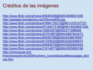 Créditos de las imágenes
http://www.flickr.com/photos/40645538@N00/3938631939
http://gadgets.boingboing.net/30home650.jpg
http://www.flickr.com/photos/41894176272@N01/378107723
http://www.flickr.com/photos/44124473190@N01/4029847429
http://www.flickr.com/photos/15363357@N00/271986658
http://www.flickr.com/photos/32761887@N04/4687843472
http://www.flickr.com/photos/90055788@N00/5438678067
http://www.flickr.com/photos/81333032@N00/4282499874
http://www.flickr.com/photos/45940879@N04/5592994934
http://www.flickr.com/photos/21814877@N00/4505890169
http://chroniques.bnf.
fr/archives/janvier2004/numero_courant/actualites/usages_lect
ure.htm
 
