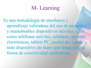 M- LearningEs una metodología de enseñanza y aprendizaje valiéndose del uso de pequeños y maniobrables dispositivos móviles, tales como teléfonos móviles, celulares, agendas electrónicas, tablets PC, pocketpc, i-pods y todo dispositivo de mano que tenga alguna forma de conectividad inalámbrica.