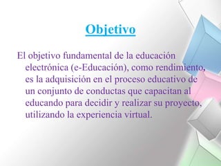 ObjetivoEl objetivo fundamental de la educación electrónica (e-Educación), como rendimiento, es la adquisición en el proceso educativo de un conjunto de conductas que capacitan al educando para decidir y realizar su proyecto, utilizando la experiencia virtual. 
