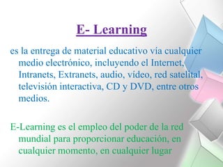 E- Learninges la entrega de material educativo vía cualquier medio electrónico, incluyendo el Internet, Intranets, Extranets, audio, vídeo, red satelital, televisión interactiva, CD y DVD, entre otros medios.E-Learning es el empleo del poder de la red mundial para proporcionar educación, en cualquier momento, en cualquier lugar