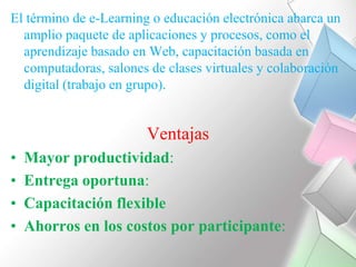 El término de e-Learning o educación electrónica abarca un amplio paquete de aplicaciones y procesos, como el aprendizaje basado en Web, capacitación basada en computadoras, salones de clases virtuales y colaboración digital (trabajo en grupo). VentajasMayor productividad: Entrega oportuna: Capacitación flexibleAhorros en los costos por participante: 
