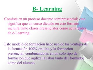 B- LearningConsiste en un proceso docente semipresencial; esto significa que un curso dictado en este formato incluirá tanto clases presenciales como actividades de e-Learning.Este modelo de formación hace uso de las ventajas de la formación 100% on-line y la formación presencial, combinándolas en un solo tipo de formación que agiliza la labor tanto del formador como del alumno. 