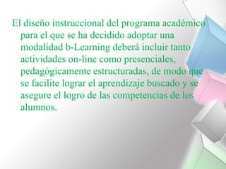 El diseño instruccional del programa académico para el que se ha decidido adoptar una modalidad b-Learning deberá incluir tanto actividades on-line como presenciales, pedagógicamente estructuradas, de modo que se facilite lograr el aprendizaje buscado y se asegure el logro de las competencias de los alumnos.