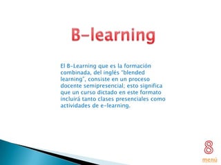 El B-Learning que es la formación
combinada, del inglés “blended
learning”, consiste en un proceso
docente semipresencial; esto significa
que un curso dictado en este formato
incluirá tanto clases presenciales como
actividades de e-learning.




                                          menú
 