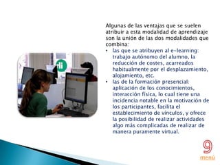 Algunas de las ventajas que se suelen
atribuir a esta modalidad de aprendizaje
son la unión de las dos modalidades que
combina:
• las que se atribuyen al e-learning:
   trabajo autónomo del alumno, la
   reducción de costes, acarreados
   habitualmente por el desplazamiento,
   alojamiento, etc.
• las de la formación presencial:
   aplicación de los conocimientos,
   interacción física, lo cual tiene una
   incidencia notable en la motivación de
   los participantes, facilita el
   establecimiento de vínculos, y ofrece
   la posibilidad de realizar actividades
   algo más complicadas de realizar de
   manera puramente virtual.



                                     menú
 
