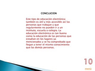 CONCLUCION

Este tipo de educación electrónica
también es útil y más accesible así las
personas que trabajan y que
regularmente no pueden ir a un
instituto, escuela o colegio. La
educación electrónica es tan buena
como la educación de las personas que
estudian en los lugares ya
mencionados y se ha comprobado que
llegan a tener el mismo conocimiento
que las demás personas.




                                          menú
 