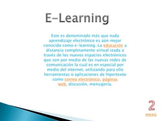 Este es denominado más que nada
   aprendizaje electrónico es aún mejor
conocido como e-learning. La educación a
  distancia completamente virtual izada a
través de los nuevos espacios electrónicos
que son por medio de las nuevas redes de
  comunicación la cual es en especial por
  medio del internet, utilizando para ello
herramientas o aplicaciones de hipertexto
      como correo electrónico, páginas
         web, discusión, mensajería.




                                             menú
 