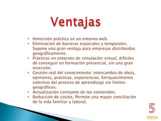 • Inmersión práctica en un entorno web.
• Eliminación de barreras espaciales y temporales.
  Supone una gran ventaja para empresas distribuidas
  geográficamente.
• Prácticas en entornos de simulación virtual, difíciles
  de conseguir en formación presencial, sin una gran
  inversión.
• Gestión real del conocimiento: intercambio de ideas,
  opiniones, prácticas, experiencias. Enriquecimiento
  colectivo del proceso de aprendizaje sin límites
  geográficos.
• Actualización constante de los contenidos.
• Reducción de costos. Permite una mayor conciliación
  de la vida familiar y laboral.


                                                           menú
 