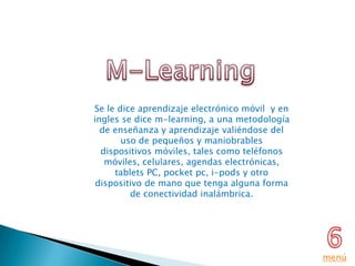 Se le dice aprendizaje electrónico móvil y en
ingles se dice m-learning, a una metodología
  de enseñanza y aprendizaje valiéndose del
       uso de pequeños y maniobrables
  dispositivos móviles, tales como teléfonos
   móviles, celulares, agendas electrónicas,
     tablets PC, pocket pc, i-pods y otro
 dispositivo de mano que tenga alguna forma
         de conectividad inalámbrica.




                                                menú
 
