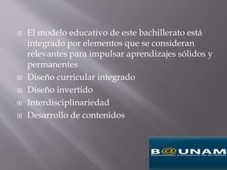  El modelo educativo de este bachillerato está
integrado por elementos que se consideran
relevantes para impulsar aprendizajes sólidos y
permanentes
 Diseño curricular integrado
 Diseño invertido
 Interdisciplinariedad
 Desarrollo de contenidos
 