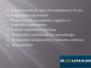  Concentración de una sola asignatura a la vez;
 Asignaturas adyacentes
 Promoción de crecimiento cognitivo y
lingüístico permanente
 Trabajo colaborativo en línea
 Evaluación continua de los aprendizajes
 Evaluación, actualización y rediseño continuo
 de materiales
 