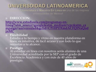  DIRECCION:
http://www.estudiaula.com/programas-en-
linea/?utm_source=google&utm_medium=cpc&utm_ca
mpaign=universidad&gclid=CPrllPDXmdACFQINaQod
jnMC
 Flexibilidad
Estudia a tu tiempo y ritmo en nuestra plataforma en
línea; es intuitiva, de fácil acceso y con todo lo que
necesitas a tu alcance.
 Prestigio
Al estudiar en línea con nosotros serás alumno de una
Universidad acreditada por la SEP con el grado de
Excelencia Académica y con más de 40 años de
prestigio.
 