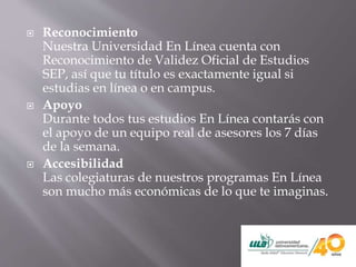 Reconocimiento
Nuestra Universidad En Línea cuenta con
Reconocimiento de Validez Oficial de Estudios
SEP, así que tu título es exactamente igual si
estudias en línea o en campus.
 Apoyo
Durante todos tus estudios En Línea contarás con
el apoyo de un equipo real de asesores los 7 días
de la semana.
 Accesibilidad
Las colegiaturas de nuestros programas En Línea
son mucho más económicas de lo que te imaginas.
 