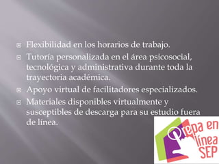  Flexibilidad en los horarios de trabajo.
 Tutoría personalizada en el área psicosocial,
tecnológica y administrativa durante toda la
trayectoria académica.
 Apoyo virtual de facilitadores especializados.
 Materiales disponibles virtualmente y
susceptibles de descarga para su estudio fuera
de línea.
 