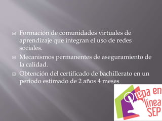  Formación de comunidades virtuales de
aprendizaje que integran el uso de redes
sociales.
 Mecanismos permanentes de aseguramiento de
la calidad.
 Obtención del certificado de bachillerato en un
periodo estimado de 2 años 4 meses
 