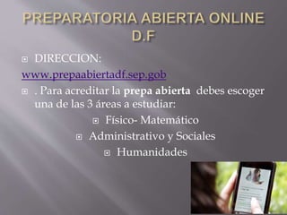  DIRECCION:
www.prepaabiertadf.sep.gob
 . Para acreditar la prepa abierta debes escoger
una de las 3 áreas a estudiar:
 Físico- Matemático
 Administrativo y Sociales
 Humanidades
 