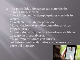  * La posibilidad de cursar tus materias de
manera 100% virtual.
* Decidir en cuanto tiempo quieres concluir tu
carrera.
* Excelente nivel de preparación
* Revalidación de estudios cursados en otras
preparatorias.
* El método de estudio está basado en los libros
de texto de prepa abierta.
* El alumno estudiara con cursos
cuidadosamente elaborados y sin errores por
parte del maestro.
 
