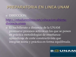  DIRECCION:
http://estudiarenlinea.net/educacion-abierta-
distancia.unam
 El bachillerato a distancia de la UNAM
promueve procesos activos en los que se ponen
en práctica metodologías de enseñanza-
aprendizaje de corte constructivista que
integran teoría y práctica en forma equilibrada.
 